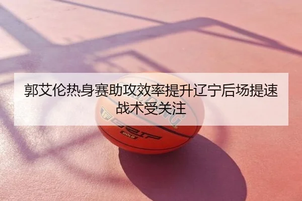 郭艾伦热身赛助攻效率提升辽宁后场提速战术受关注